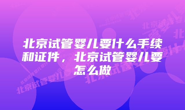 北京试管婴儿要什么手续和证件,北京试管婴儿要怎么做
