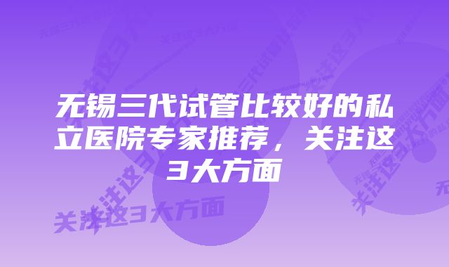 无锡三代试管比较好的私立医院专家推荐,关注这3大方面