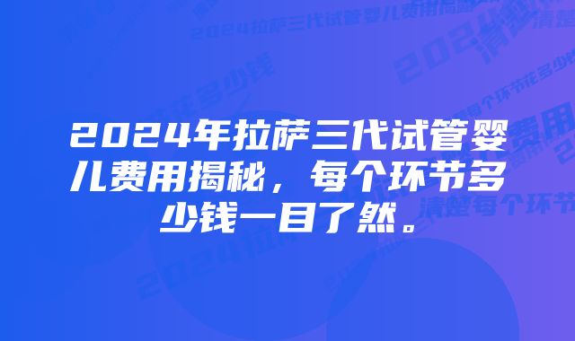 2024年拉萨三代试管婴儿费用揭秘,每个环节多少钱一目了然。