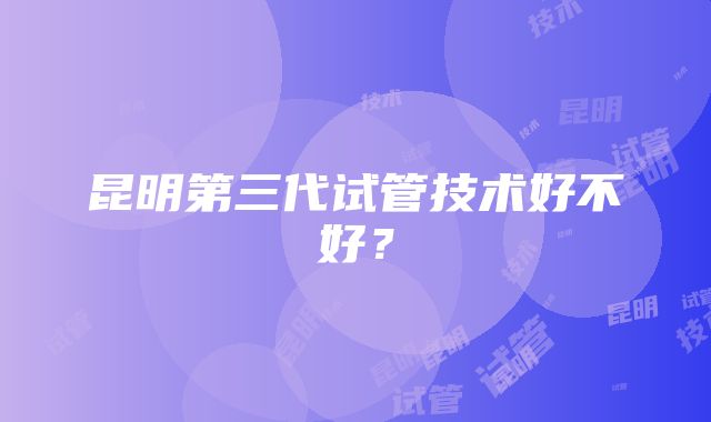昆明第三代试管技术好不好?