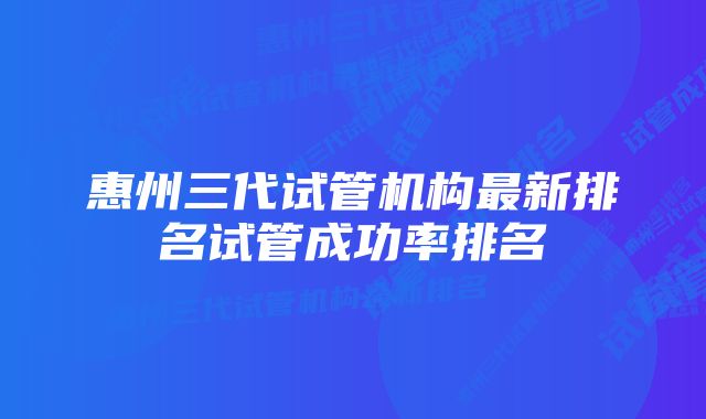 惠州三代试管机构最新排名试管成功率排名