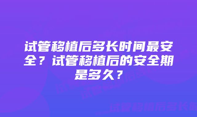 试管移植后多长时间最安全?试管移植后的安全期是多久?