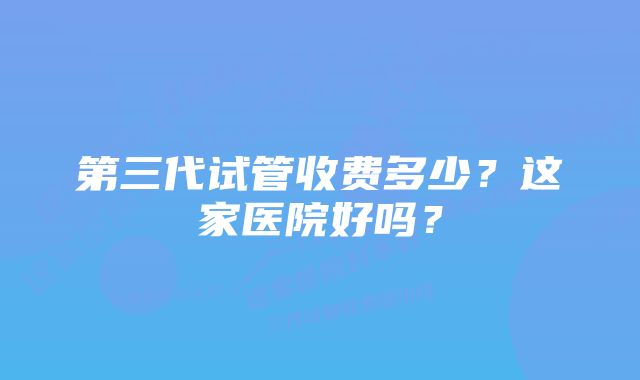 第三代试管收费多少?这家医院好吗?