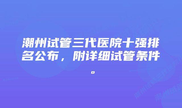 潮州试管三代医院十强排名公布,附详细试管条件。