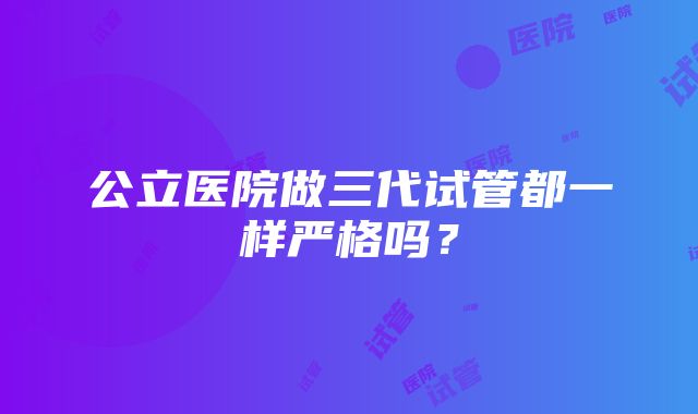 公立医院做三代试管都一样严格吗?