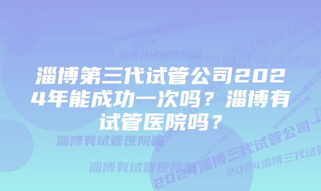 淄博第三代试管公司2024年能成功一次吗?淄博有试管医院吗?
