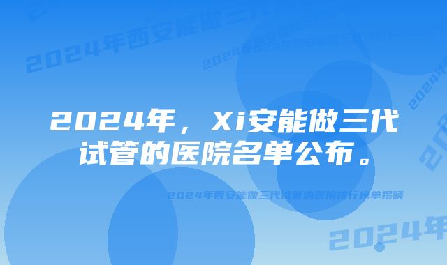 2024年,Xi安能做三代试管的医院名单公布。