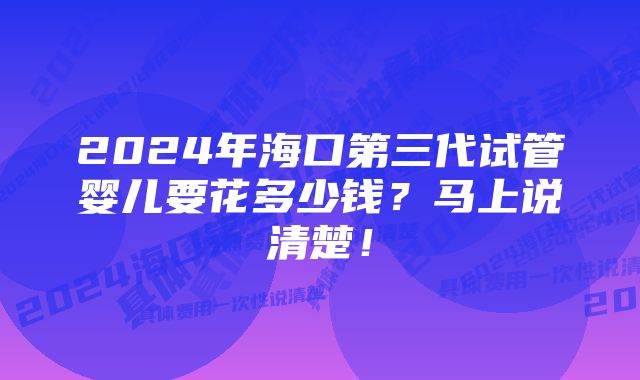 2024年海口第三代试管婴儿要花多少钱?马上说清楚!