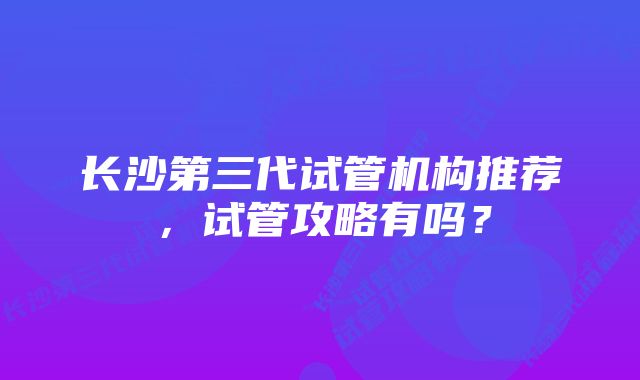 长沙第三代试管机构推荐,试管攻略有吗?