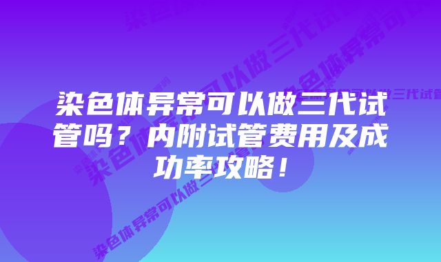 染色体异常可以做三代试管吗?内附试管费用及成功率攻略!