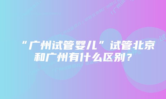 “广州试管婴儿”试管北京和广州有什么区别?