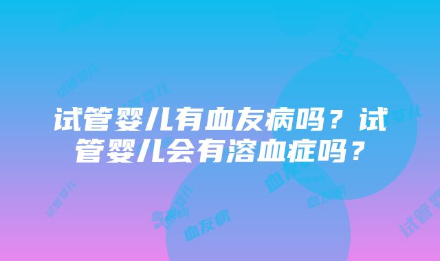 试管婴儿有血友病吗?试管婴儿会有溶血症吗?