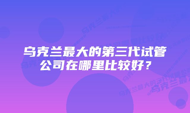 乌克兰最大的第三代试管公司在哪里比较好?