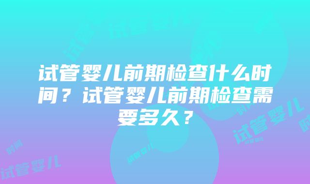 试管婴儿前期检查什么时间?试管婴儿前期检查需要多久?