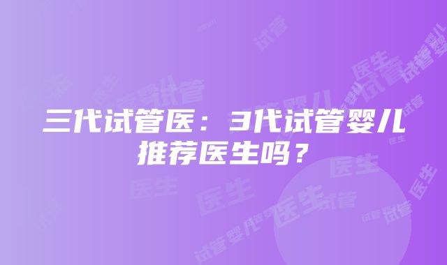 三代试管医:3代试管婴儿推荐医生吗?