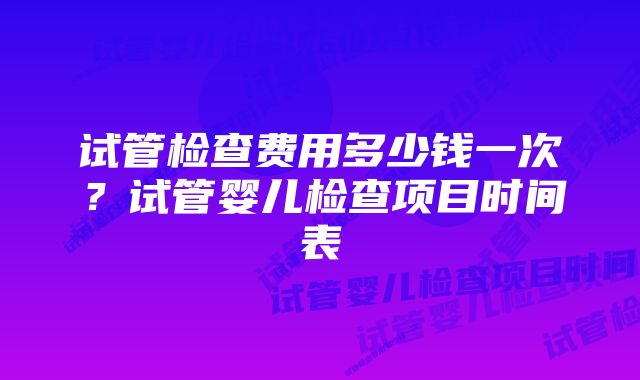 试管检查费用多少钱一次?试管婴儿检查项目时间表