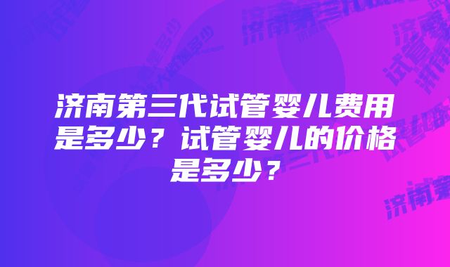 济南第三代试管婴儿费用是多少?试管婴儿的价格是多少?
