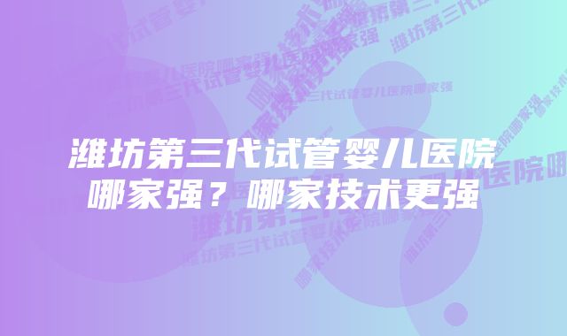 潍坊第三代试管婴儿医院哪家强?哪家技术更强