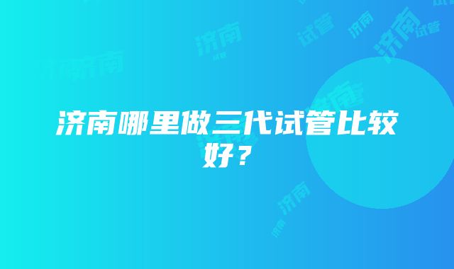 济南哪里做三代试管比较好?