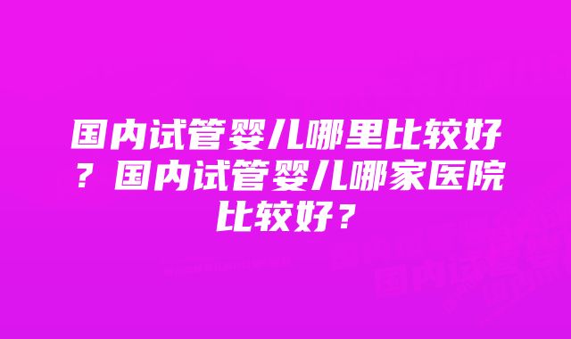 国内试管婴儿哪里比较好?国内试管婴儿哪家医院比较好?