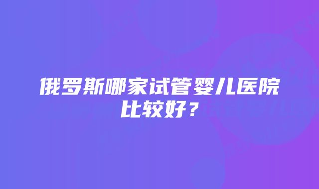 俄罗斯哪家试管婴儿医院比较好?