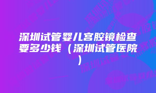 深圳试管婴儿宫腔镜检查要多少钱(深圳试管医院)