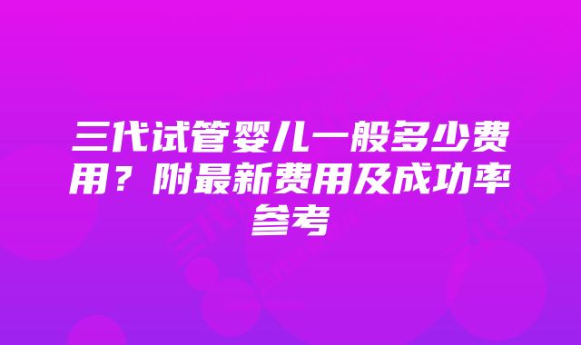 三代试管婴儿一般多少费用?附最新费用及成功率参考