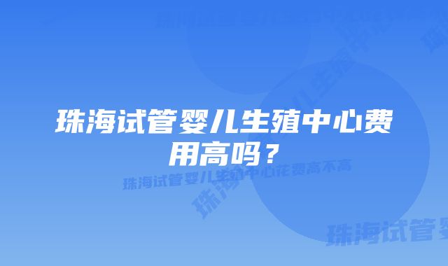 珠海试管婴儿生殖中心费用高吗?