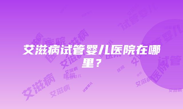艾滋病试管婴儿医院在哪里?
