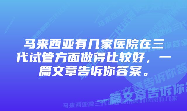 马来西亚有几家医院在三代试管方面做得比较好,一篇文章告诉你答案。