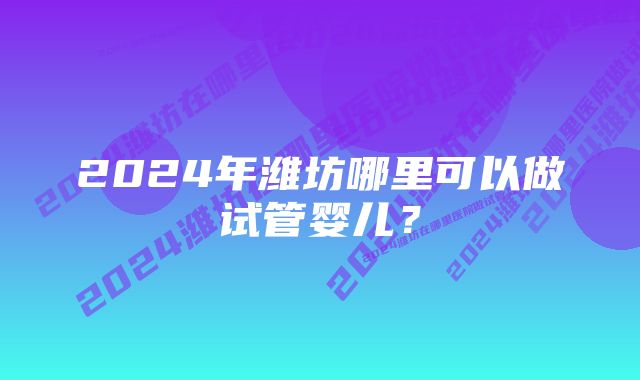 2024年潍坊哪里可以做试管婴儿?