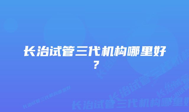 长治试管三代机构哪里好?