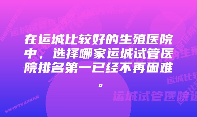 在运城比较好的生殖医院中,选择哪家运城试管医院排名第一已经不再困难。