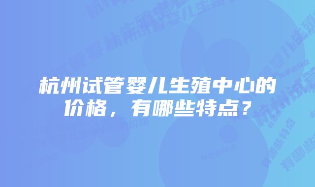 杭州试管婴儿生殖中心的价格,有哪些特点?