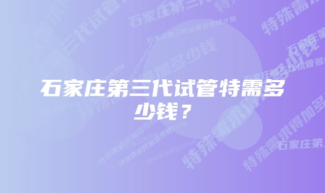 石家庄第三代试管特需多少钱?