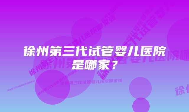 徐州第三代试管婴儿医院是哪家?
