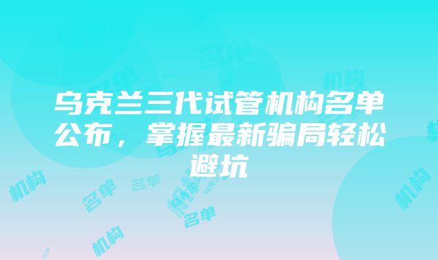 乌克兰三代试管机构名单公布,掌握最新骗局轻松避坑