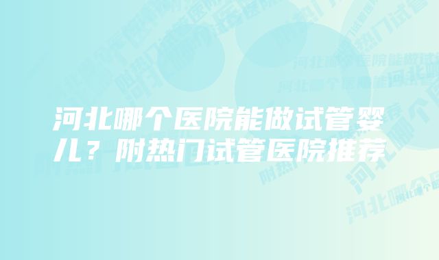 河北哪个医院能做试管婴儿?附热门试管医院推荐