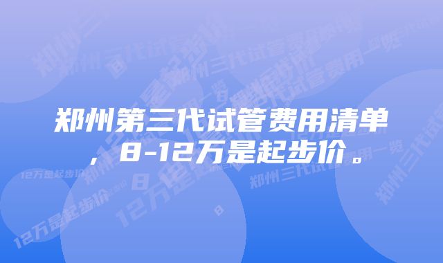 郑州第三代试管费用清单,8-12万是起步价。