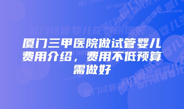 厦门三甲医院做试管婴儿费用介绍,费用不低预算需做好