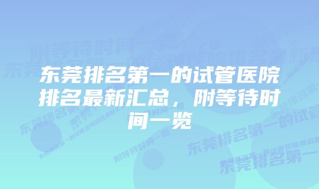 东莞排名第一的试管医院排名最新汇总，附等待时间一览