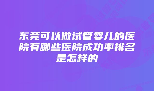 东莞可以做试管婴儿的医院有哪些医院成功率排名是怎样的