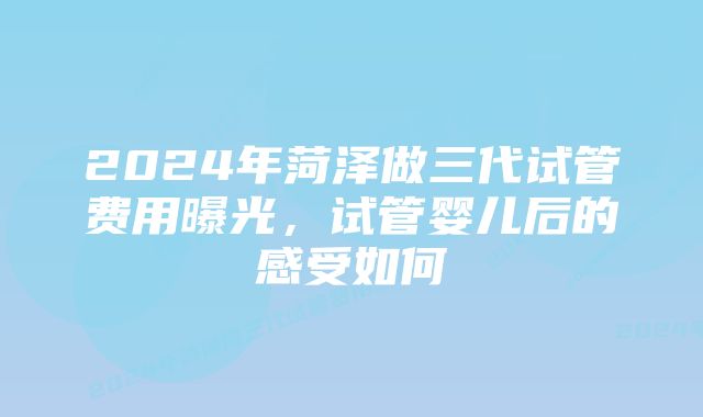 2024年菏泽做三代试管费用曝光,试管婴儿后的感受如何