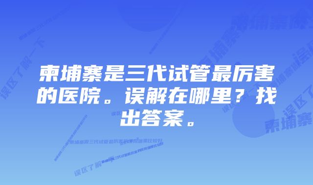 柬埔寨是三代试管最厉害的医院。误解在哪里?找出答案。