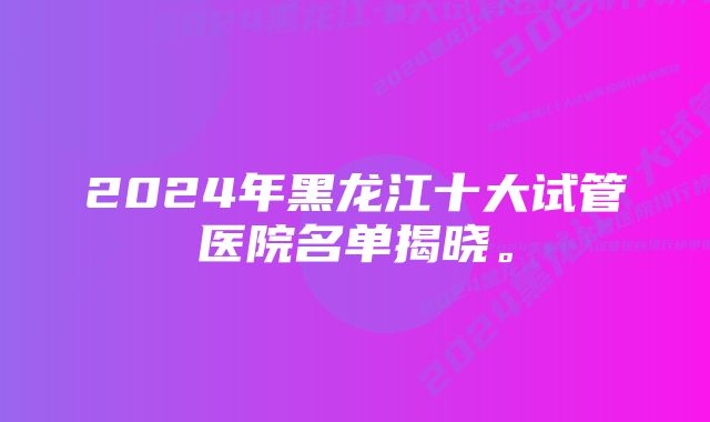 2024年黑龙江十大试管医院名单揭晓。