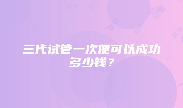 三代试管一次便可以成功多少钱?
