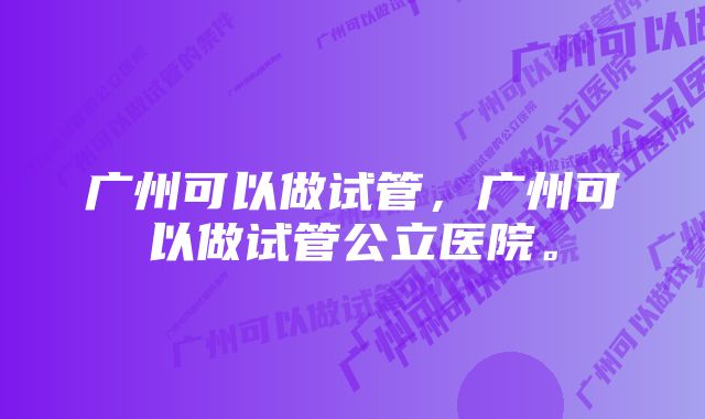 广州可以做试管,广州可以做试管公立医院。