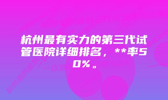 杭州最有实力的第三代试管医院详细排名,**率50%。