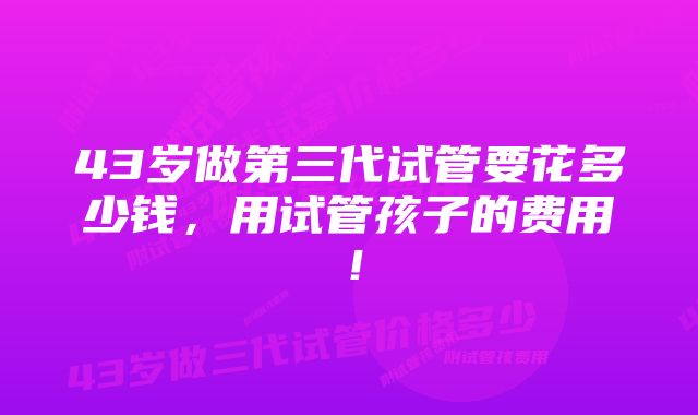 43岁做第三代试管要花多少钱,用试管孩子的费用!
