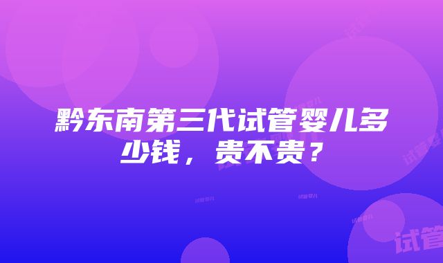 黔东南第三代试管婴儿多少钱,贵不贵?